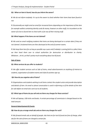 I.T Project Analysis, Design & Implementation - Student Portal
B00030104, B00032909 43
Q3: When an item is found, how do you inform the owner?
X: We do not inform anybody. It is up to the owner to check whether their items have been found or
not.
Y: Occasionally we might send an email for recovered items depending on the importance of the item
for example wallets containing identity cards & money, however on other stuff, it is incumbent on the
owner of a lost or found item to check with us for any of their missing stuff .
Q4: What happens if the items are not claimed?
X: We send an email notifying students that items are being destroyed on a certain date if they are
not claimed. Unclaimed items are then destroyed at the end of summer exams.
Y: We keep them here for as long as possible say a year and if nobody is coming forth to collect them
we then hand them over to school authorities for destruction or distribution to charity.
Whatever….eh eh, ya that’s pretty much everything about lost & found.
Sale of Items
Q5: What services do you offer to students?
Y: We offer student services such as Sale of items, email advertisements on anything of interest to
students, organisation of student events and clubs & societies sign-up.
Q6: How do you organise sale of items?
Y: Organisations and students wishing to sell items contact the student union and provide description
and details of item. An email or phone conversation is used in informing us of the details of the item
for sale before an email ad is sent out to all students.
Q7: What type of items do you sell and are there any charges for these services?
Y: We sell laptops, USB sticks and books. A certain percentage of commission is charged based on the
total amount.
General Advertisement & Events
Q8: How do you arrange email ads and are there any charges for such?
Y: We forward emails ads on behalf of people. Ads that are for lost & found are free of charge, other
ads for the sale of items are charged a certain fee.
 
