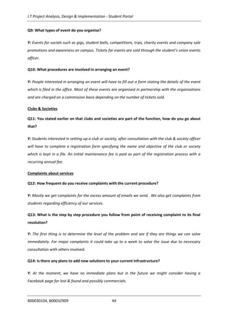 I.T Project Analysis, Design & Implementation - Student Portal
B00030104, B00032909 44
Q9: What types of event do you organise?
Y: Events for socials such as gigs, student balls, competitions, trips, charity events and company sale
promotions and awareness on campus. Tickets for events are sold through the student’s union events
officer.
Q10: What procedures are involved in arranging an event?
Y: People interested in arranging an event will have to fill out a form stating the details of the event
which is filed in the office. Most of these events are organised in partnership with the organisations
and are charged on a commission basis depending on the number of tickets sold.
Clubs & Societies
Q11: You stated earlier on that clubs and societies are part of the function, how do you go about
that?
Y: Students interested in setting-up a club or society, after consultation with the club & society officer
will have to complete a registration form specifying the name and objective of the club or society
which is kept in a file. An initial maintenance fee is paid as part of the registration process with a
recurring annual fee.
Complaints about services
Q12: How frequent do you receive complaints with the current procedure?
Y: Mostly we get complaints for the excess amount of emails we send. We also get complaints from
students regarding efficiency of our services.
Q13: What is the step by step procedure you follow from point of receiving complaint to its final
resolution?
Y: The first thing is to determine the level of the problem and see if they are things we can solve
immediately. For major complaints it could take up to a week to solve the issue due to necessary
consultation with others involved.
Q14: Is there any plans to add new solutions to your current infrastructure?
Y: At the moment, we have no immediate plans but in the future we might consider having a
Facebook page for lost & found and possibly commercials.
 