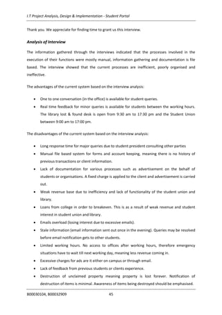 I.T Project Analysis, Design & Implementation - Student Portal
B00030104, B00032909 45
Thank you. We appreciate for finding time to grant us this interview.
Analysis of Interview
The information gathered through the interviews indicated that the processes involved in the
execution of their functions were mostly manual, information gathering and documentation is file
based. The interview showed that the current processes are inefficient, poorly organised and
ineffective.
The advantages of the current system based on the interview analysis:
 One to one conversation (in the office) is available for student queries.
 Real time feedback for minor queries is available for students between the working hours.
The library lost & found desk is open from 9:30 am to 17:30 pm and the Student Union
between 9:00 am to 17:00 pm.
The disadvantages of the current system based on the interview analysis:
 Long response time for major queries due to student president consulting other parties
 Manual file based system for forms and account keeping, meaning there is no history of
previous transactions or client information.
 Lack of documentation for various processes such as advertisement on the behalf of
students or organisations. A fixed charge is applied to the client and advertisement is carried
out.
 Weak revenue base due to inefficiency and lack of functionality of the student union and
library.
 Loans from college in order to breakeven. This is as a result of weak revenue and student
interest in student union and library.
 Emails overload (losing interest due to excessive emails).
 Stale information (email information sent out once in the evening). Queries may be resolved
before email notification gets to other students.
 Limited working hours. No access to offices after working hours, therefore emergency
situations have to wait till next working day, meaning less revenue coming in.
 Excessive charges for ads are it either on campus or through email.
 Lack of feedback from previous students or clients experience.
 Destruction of unclaimed property meaning property is lost forever. Notification of
destruction of items is minimal. Awareness of items being destroyed should be emphasised.
 