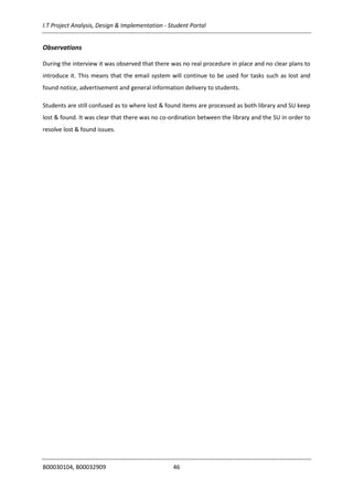 I.T Project Analysis, Design & Implementation - Student Portal
B00030104, B00032909 46
Observations
During the interview it was observed that there was no real procedure in place and no clear plans to
introduce it. This means that the email system will continue to be used for tasks such as lost and
found notice, advertisement and general information delivery to students.
Students are still confused as to where lost & found items are processed as both library and SU keep
lost & found. It was clear that there was no co-ordination between the library and the SU in order to
resolve lost & found issues.
 