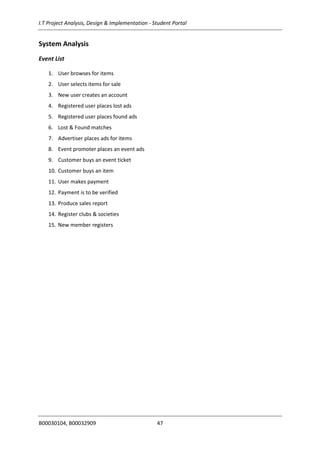 I.T Project Analysis, Design & Implementation - Student Portal
B00030104, B00032909 47
System Analysis
Event List
1. User browses for items
2. User selects items for sale
3. New user creates an account
4. Registered user places lost ads
5. Registered user places found ads
6. Lost & Found matches
7. Advertiser places ads for items
8. Event promoter places an event ads
9. Customer buys an event ticket
10. Customer buys an item
11. User makes payment
12. Payment is to be verified
13. Produce sales report
14. Register clubs & societies
15. New member registers
 