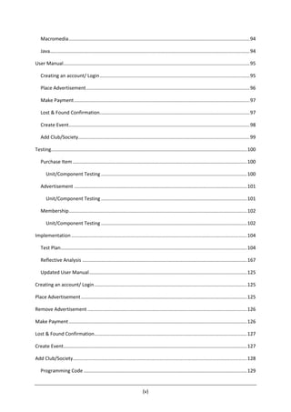 (v)
Macromedia......................................................................................................................................94
Java....................................................................................................................................................94
User Manual..........................................................................................................................................95
Creating an account/ Login...............................................................................................................95
Place Advertisement.........................................................................................................................96
Make Payment..................................................................................................................................97
Lost & Found Confirmation...............................................................................................................97
Create Event......................................................................................................................................98
Add Club/Society...............................................................................................................................99
Testing.................................................................................................................................................100
Purchase Item .................................................................................................................................100
Unit/Component Testing ............................................................................................................100
Advertisement ................................................................................................................................101
Unit/Component Testing ............................................................................................................101
Membership....................................................................................................................................102
Unit/Component Testing ............................................................................................................102
Implementation ..................................................................................................................................104
Test Plan..........................................................................................................................................104
Reflective Analysis ..........................................................................................................................167
Updated User Manual.....................................................................................................................125
Creating an account/ Login.................................................................................................................125
Place Advertisement...........................................................................................................................125
Remove Advertisement ......................................................................................................................126
Make Payment....................................................................................................................................126
Lost & Found Confirmation.................................................................................................................127
Create Event........................................................................................................................................127
Add Club/Society.................................................................................................................................128
Programming Code .........................................................................................................................129
 
