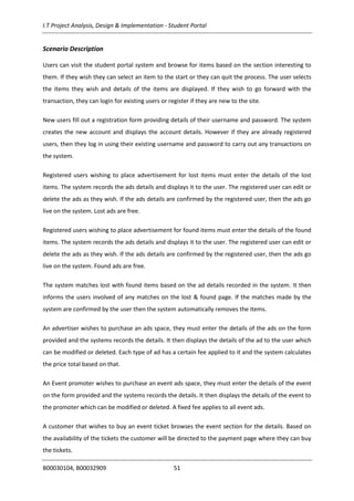 I.T Project Analysis, Design & Implementation - Student Portal
B00030104, B00032909 51
Scenario Description
Users can visit the student portal system and browse for items based on the section interesting to
them. If they wish they can select an item to the start or they can quit the process. The user selects
the items they wish and details of the items are displayed. If they wish to go forward with the
transaction, they can login for existing users or register if they are new to the site.
New users fill out a registration form providing details of their username and password. The system
creates the new account and displays the account details. However if they are already registered
users, then they log in using their existing username and password to carry out any transactions on
the system.
Registered users wishing to place advertisement for lost items must enter the details of the lost
items. The system records the ads details and displays it to the user. The registered user can edit or
delete the ads as they wish. If the ads details are confirmed by the registered user, then the ads go
live on the system. Lost ads are free.
Registered users wishing to place advertisement for found items must enter the details of the found
items. The system records the ads details and displays it to the user. The registered user can edit or
delete the ads as they wish. If the ads details are confirmed by the registered user, then the ads go
live on the system. Found ads are free.
The system matches lost with found items based on the ad details recorded in the system. It then
informs the users involved of any matches on the lost & found page. If the matches made by the
system are confirmed by the user then the system automatically removes the items.
An advertiser wishes to purchase an ads space, they must enter the details of the ads on the form
provided and the systems records the details. It then displays the details of the ad to the user which
can be modified or deleted. Each type of ad has a certain fee applied to it and the system calculates
the price total based on that.
An Event promoter wishes to purchase an event ads space, they must enter the details of the event
on the form provided and the systems records the details. It then displays the details of the event to
the promoter which can be modified or deleted. A fixed fee applies to all event ads.
A customer that wishes to buy an event ticket browses the event section for the details. Based on
the availability of the tickets the customer will be directed to the payment page where they can buy
the tickets.
 