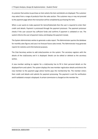I.T Project Analysis, Design & Implementation - Student Portal
B00030104, B00032909 52
A customer that wishes to purchase an item selects the item and details are displayed. The customer
may select from a range of products from the sales section. The customer may or may not proceed
to the payment page where the transaction will be completed by purchasing the item.
When a user wants to make payment for items/tickets/ads then the user is required to enter their
credit card details. Payment is processed through the payment processor. The payment processor
checks if the user account has sufficient funds and confirms if payment is validated or not. The
system informs the user of payment status and displays the payment receipt.
The System Administrator wishes to generate a sales report. The Administrator queries the database
for monthly sales figures and uses it to forecast future sales trends. The Administrator may generate
reports for statistics and informational purposes.
The Club Secretary wishes to add clubs/societies on the system. The secretary registers with the
details of the club/society and it is displayed. Details can be edited or deleted as the secretary
wishes.
A new member wishing to register for a club/society has to fill in their personal details on the
displayed form and submit. The system displays the new member registration details and directs the
new member to the payment page where he/she pays the membership fee. The member enters
their credit card details and submits for payment processing. The payment is sent for verification
and if validated a receipt is displayed. A certain commission is charged on the member fee.
 