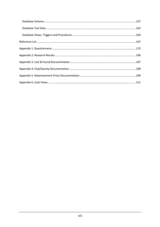 (vi)
Database Schema............................................................................................................................157
Database Test Data.........................................................................................................................162
Database Views, Triggers and Procedures......................................................................................164
Reference List......................................................................................................................................167
Appendix 1: Questionnaire .................................................................................................................172
Appendix 2: Research Results.............................................................................................................106
Appendix 3: Lost & Found Documentation.........................................................................................107
Appendix 4: Club/Society Documentation..........................................................................................108
Appendix 5: Advertisement Prices Documentation............................................................................109
Appendix 6: Cash Flows ......................................................................................................................111
 