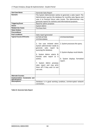 I.T Project Analysis, Design & Implementation - Student Portal
B00030104, B00032909 64
Use-Case Name: Generate Sales Report
Scenario The System Administrator wishes to generate a sales report. The
Administrator queries the database for monthly sales figures and
uses it to forecast future sales trends. The Administrator may
generate reports for statistics and informational purposes.
Triggering Event Need for admin purposes
Actors System Admin
Related Use Cases Purchase Item
Stake Holders
Preconditions
Post conditions Sales report generated
Typical Course Of Events: ACTOR ACTION
SYSTEM ADMIN
SYSTEM RESPONSE
1. Use case initiated when
System administrator needs to
generate sales report by
querying the database.
4. System Admin selects &
formats sales report as it
wishes.
7. System Admin previews
sales report and may print
them off if they wish to end
use case.
2. System processes the query.
3. System displays result details.
6. System displays formatted
report.
Alternate Courses:
Implementation Constraints and
Specifications:
Assumptions: Database is in good working condition, Uninterrupted network
connection.
Table 21: Generate Sales Report
 