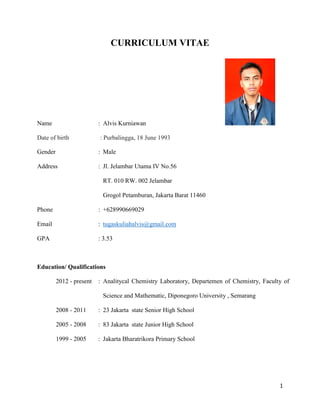 1
CURRICULUM VITAE
Name : Alvis Kurniawan
Date of birth : Purbalingga, 18 June 1993
Gender : Male
Address : Jl. Jelambar Utama IV No.56
RT. 010 RW. 002 Jelambar
Grogol Petamburan, Jakarta Barat 11460
Phone : +628990669029
Email : tugaskuliahalvis@gmail.com
GPA : 3.53
Education/ Qualifications
2012 - present : Analitycal Chemistry Laboratory, Departemen of Chemistry, Faculty of
Science and Mathematic, Diponegoro University , Semarang
2008 - 2011 : 23 Jakarta state Senior High School
2005 - 2008 : 83 Jakarta state Junior High School
1999 - 2005 : Jakarta Bharatrikora Primary School
 