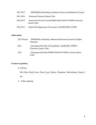 3
2012-2013 : BIDIKMISI Scholarship Coordinator Science and Mathematic Faculty
2013-2014 : Chairman Chemistry Islamic Club
2014-2015 : Head of the Division External HRD LDK INSANI UNDIP (University
Islamic Club)
2014-2015 : Head of the Department of Economics KAMMI MIPA UNDIP
Achievement
2012-Present : BIDIKMISI scholarship- Indonesian Directorate General of Higher
Education
2012 : Participants Best Men Training Rohis 1 KSIKAMU UNDIP (
Chemistry Islamic Club)
2013 : Participants Best Men PMDK MADANI UNDIP ( Faculty Islamic
Club)
Technical capability:
 Software
MS Office Word, Power Point, Excel, Ednote, Chemdraw, Marvinsketch, Origin 8
Pro
 Public speaking
 