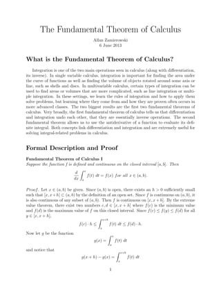 The Fundamental Theorem of Calculus
Allan Zamierowski
6 June 2013
What is the Fundamental Theorem of Calculus?
Integration is one of the two main operations seen in calculus (along with diﬀerentiation,
its inverse). In single variable calculus, integration is important for ﬁnding the area under
the curve of functions as well as ﬁnding the volume of objects rotated around some axis or
line, such as shells and discs. In multivariable calculus, certain types of integration can be
used to ﬁnd areas or volumes that are more complicated, such as line integration or multi-
ple integration. In these settings, we learn the rules of integration and how to apply them
solve problems, but learning where they come from and how they are proven often occurs in
more advanced classes. The two biggest results are the ﬁrst two fundamental theorems of
calculus. Very broadly, the ﬁrst fundamental theorem of calculus tells us that diﬀerentiation
and integration undo each other, that they are essentially inverse operations. The second
fundamental theorem allows us to use the antiderivative of a function to evaluate its deﬁ-
nite integral. Both concepts link diﬀerentiation and integration and are extremely useful for
solving integral-related problems in calculus.
Formal Description and Proof
Fundamental Theorem of Calculus I
Suppose the function f is deﬁned and continuous on the closed interval [a, b]. Then
d
dx
x
a
f(t) dt = f(x) for all x ∈ (a, b).
Proof. Let x ∈ (a, b) be given. Since (a, b) is open, there exists an h > 0 suﬃciently small
such that [x, x+h] ⊂ (a, b) by the deﬁnition of an open set. Since f is continuous on (a, b), it
is also continuous of any subset of (a, b). Then f is continuous on [x, x + h]. By the extreme
value theorem, there exist two numbers c, d ∈ [x, x + h] where f(c) is the minimum value
and f(d) is the maximum value of f on this closed interval. Since f(c) ≤ f(y) ≤ f(d) for all
y ∈ [x, x + h],
f(c) · h ≤
x+h
x
f(t) dt ≤ f(d) · h.
Now let g be the function
g(x) =
x
a
f(t) dt
and notice that
g(x + h) − g(x) =
x+h
x
f(t) dt
1
 