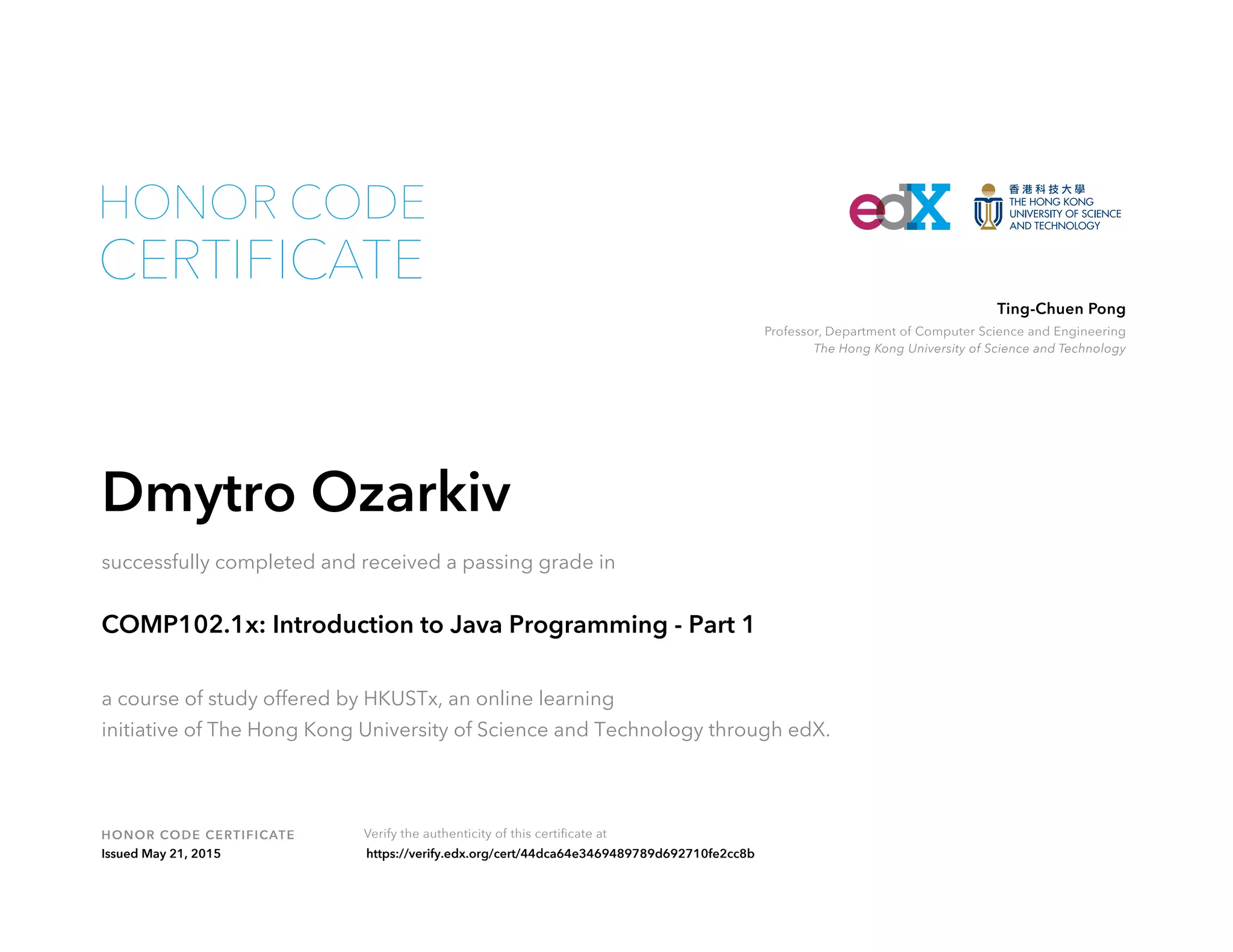 Professor, Department of Computer Science and Engineering
The Hong Kong University of Science and Technology
Ting-Chuen Pong
HONOR CODE CERTIFICATE Verify the authenticity of this certificate at
CERTIFICATE
HONOR CODE
Dmytro Ozarkiv
successfully completed and received a passing grade in
COMP102.1x: Introduction to Java Programming - Part 1
a course of study offered by HKUSTx, an online learning
initiative of The Hong Kong University of Science and Technology through edX.
Issued May 21, 2015 https://verify.edx.org/cert/44dca64e3469489789d692710fe2cc8b
 