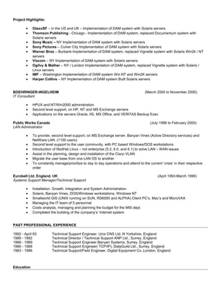 Project Highlights:
• GlaxoSF – in the US and UK – Implementation of DAM system with Solaris servers
• Thomson Publishing - Chicago - Implementation of DAM system, replaced Documentum system with
Solaris servers
• Sony Music – NY Implementation of DAM system with Solaris servers
• Sony Pictures – Culver City Implementation of DAM system with Solaris servers
• Warner Bros – Burbank Implementation of DAM system, replaced Vignette system with Solaris Win2k / NT
servers
• Viacom – NY Implementation of DAM system with Solaris servers
• Ogilvy & Mather – NY / London Implementation of DAM system, replaced Vignette system with Solaris /
Linux servers
• IMF – Washington Implementation of DAM system Win NT and Win2K servers
• Harper Collins – NY Implementation of DAM system Built Solaris servers
BOEHRINGER-INGELHEIM (March 2000 to November 2000)
IT Consultant
• HPUX and NT/Win2000 administration
• Second level support, on HP, NT and MS Exchange servers
• Applications on the servers Oracle, IIS, MS Office, and VERITAS Backup Exec
Public Works Canada (July 1996 to February 2000)
LAN Administrator
• To provide, second level support, on MS Exchange server, Banyan Vines (Active Directory services) and
NetWare LAN. (1100 users)
• Second level support to the user community, with PC based Windows/DOS workstations
• Introduction of RedHat Linux – not enterprise (5.2, 6.0, and 6.1) to solve LAN – WAN issues
• Assist in the planning, design and installation of the Cisco VLAN
• Migrate the user base from one LAN OS to another
• To constantly manage/prioritize to day to day operations and attend to the current ‘crisis’ in their respective
order
Eurobell Ltd. England. UK (April 1993-March 1996)
Systems Support Manager/Technical Support
• Installation. Growth, Integration and System Administration
• Solaris, Banyan Vines, DOS/Windows workstations, Windows NT
• Smallworld GIS (UNIX running on SUN, RS6000 and ALPHA) Client PC’s, Mac’s and MicroVAX
• Managing the IT team of 5 personnel
• Costs analysis, managing and planning the budget for the MIS dept.
• Completed the building of the company’s’ Internet system
PAST PROFESSIONAL EXPERIENCE
1992 - April 93 Technical Support Engineer. Unix CNS Ltd.,N Yorkshire, England
1989 - 1992 Technical Director / Technical Support ANP Ltd., Surrey, England
1988 - 1989 Technical Support Engineer Banyan Systems, Surrey, England
1986 - 1988 Technical Support Engineer( TCP/IP), DataGuild Ltd., Surrey, England
1983 - 1986 Technical Support/Field Engineer, Digital Equipment Co.,London, England
Education
 