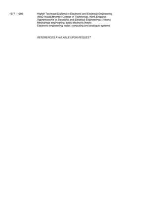 1977 - 1986 Higher Technical Diploma in Electronic and Electrical Engineering
(MoD Aqulia)Bromley College of Technology, Kent, England
Apprenticeship in Electronic and Electrical Engineering (4 years)
Mechanical engineering, basic electronic theory
Electronic engineering, radar, computing and analogue systems
REFERENCES AVAILABLE UPON REQUEST
 