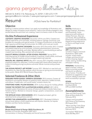 Resumé //Click here for Portfolio//
Objective
Seeking a creative position where I can apply my knowledge of illustration and
design to create innovative visual solutions. I want to be actively engaged in and
excited about the work that I am creating; I want it to leave a mark on the viewer!
On-Site Professional Experience
LAZYDAYS: GRAPHIC DESIGNER. December 2014-June 2016. Created and
edited material for print and web, including exterior signage, brochures, and
booklets for everyday and special events. In charge of production on the Xerox
high capacity and the large format printer, for 2500+ print outs per month.
BEO STUDIOS: GRAPHIC DESIGNER. December 2012-December 2013. Created
and edited material for print and web, including advertisements, brochures,
books, posters, branding, and video. Worked within current branding as well as
created new branding. Also assisted with photography.
CALCUTT MIDDLE SCHOOL: AFTER SCHOOL PROVIDER. Spring 2013.
Instructed group of middle school students in painting, mixed media, and book
making. Fostered creativity and encouraged exploring materials.
MASLEN, INC: GRAPHIC ARTIST. May 2011-January 2013. Digitally created and
prepared artwork for silkscreen. Communicated with clients about artwork and
orders (including pricing) via phone and email. Wrote invoices and purchase
orders.
THE OCEAN PROJECT: ART INTERN. Summer 2011. Worked on new look and
illustrations for Seas the Day website, which focuses on giving environmental tips
to the public. Made 2012 World Oceans Day poster.
Selected Freelance & Other Work
PERGAMO PAPER GOODS: OWNER & DESIGNER. 2012-present. Creates all
illustrations and applies designs to greeting cards, stationery, stuffed animals,
and pillows. Creates ads, runs social media, contacts clients, etc.
STRATFORD HOME: PILLOW DESIGNS. 2014. Surface design for holiday pillows.
TUGGIE THE PATRIOT PUP: ILLUSTRATION & BOOK LAYOUT. 2011-2014.
Created custom illustrations for series of historical children’s books featuring a
Yorkshire Terrier. Worked on character design, graphic compositions, covers and
interior layout.
THE BIPOLAR CHILD: WEB BANNERS. 2012. Created animated .gifs for
advertisements using photos and text.
JEFFREY THE LIONHEARTED: ILLUSTRATIONS. 2011. Illustrated children’s
picture book about a child’s experiences with bipolar disorder, for bipolar
children and their family members.
Education
Rhode Island School of Design (RISD) Providence, RI
Bachelor of Fine Arts, Illustration 2007-2011
Concentration in History, Philosophy and Social Sciences (HPSS)
440 6th St. N #12 // St. Petersburg, FL 33701 // 201.673.1179
gpergamo@alumni.risd.edu // www.giannapergamo.com // www.pergamopapergoods.com
Skills
DIGITAL: Proficient in
Adobe Indesign, Illustrator,
and Photoshop. Some
experience with editing in
Adobe Premiere. Also can
use Painter, Microsoft Word,
Powerpoint, and Quickbooks.
Digital printing experience
on Xerox and large format
printer.
ILLUSTRATION & FINE
ART: Specializes in
narrative imagery and book
illustrations. Other skills
include: mixed media,
collage, painting (oil and
acrylic), drawing, digital
media, sewing, bookbinding,
and paper making.
PERSONAL: Hardworking,
detail oriented, creative.
Able to prioritize workload
and launch an effective
plan of action. Friendly and
receptive to suggestions and
criticism. Ability to lead and
work successfully in groups.
OTHER:
AFAA Group Exercise
Certified (2014)
CPR and AED Certified
Accomplishments
“New and Old Friends” Solo
Show at Disco Dolls (FL)
February 2016
“Capers and Crocodiles”
Solo Show at The Greenery
(RI) August 2012
“Work and Play” Solo Show
at Colo Colo Gallery (MA)
February 2012
“Curiosities” RISD Senior
Show (RI) May 2011
 