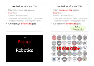 Methodology4for4Safe4TDD4 
414 
• Ensure4emergency4stop4working!4 
• Order4tests4 
– Sensors4before4actuators4 
– Controlled4environments4before4open4ones4 
– StaHc4environments4before4dynamic4ones4 
• Run4test4only4if4prerequisites4pass4 
Methodology4for4Safe4TDD4 
424 
• Ensure4emergency4stop4working!4 
• Order4tests4 
– Sensors4before4actuators4 
– Controlled4environments4before4open4ones4 
– StaHc4environments4before4dynamic4ones4 
• Run4test4only4if4prerequisites4pass4 
BoTest4 
Framework4 
434 
the44 
Future4 
is4 
RoboHcs4 
Let’s44make4it4with44 
Smalltalk4 
444 
10(000(000+( 
 