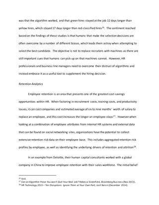 was that the algorithm worked, and that green hires stayed at the job 12 days longer than
yellow hires, which stayed 17 days longer than red-classified hires26. The sentiment reached
based on the findings of these studies is that humans that make the selection decisions are
often overcome by a number of different biases, which leads them astray when attempting to
select the best candidate. The objective is not to replace recruiters with machines as there are
still important cues that humans can pick up on that machines cannot. However, HR
professionals and business line managers need to overcome their distrust of algorithms and
instead embrace it as a useful tool to supplement the hiring decision.
Retention Analytics
Employee retention is an area that presents one of the greatest cost-savings
opportunities within HR. When factoring in recruitment costs, training costs, and productivity
losses, it can cost companies and estimated average of six to nine months’ worth of salary to
replace an employee, and this cost increases the longer an employee stays27. However when
looking at a combination of employee attributes from internal HR systems and external data
that can be found on social networking sites, organizations have the potential to collect
extensive retention risk data on their employee base. This includes aggregated retention risk
profiles by employee, as well as identifying the underlying drivers of retention and attrition28.
In an example from Deloitte, their human capital consultants worked with a global
company in China to improve employee retention with their sales workforce. The initial belief
26 Ibid.
27 Can an Algorithm Prove You won’t Quit Your Next Job? Rebecca Greenfield, Bloomberg Business (Nov 2015).
28 HR Technology 2015 – Ten Disruptions: Ignore Them at Your Own Peril, Josh Bersin (December 2014).
 