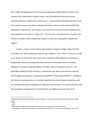 from middle management was that increasing compensation would improve retention rates.
However after conducting an analytics study, it was discovered that there was minimal
correlation between compensation and turnover29. Instead Deloitte identified that time in role
and supervisor tenure were better indicators of turnover, and as a result recommended that
development opportunities, job rotations, and career discussions be held with employees that
were identified in the model as “high risk”30. The result was a significant drop in turnover over
the next six months, which allowed the company to reach their sales growth targets in the
region31.
Another company on the leading-edge of people analytics is Google, led by VP of HR
Laszlo Bock. Mr. Bock implemented what has been dubbed a “Three Thirds” structure to his HR
team, where one third of the team comes from a traditional HR background, one third has
backgrounds in business strategy consulting, and the last third comes from an analytical
background and possess Masters Degrees and PhDs in data and analytical science32. The
philosophy adopted by Bock’s HR team is a data-driven one, where every decision revolving
around people management is supported by algorithmic or data-based evidence33. Included in
their decision-making practices is a retention algorithm that allows Google to proactively and
successfully predict which employees are at greatest risk of leaving. This not only provides early
alert warnings to management on risks of attrition, but additionally permits the use of
29 Developing Advanced Talent Analytics: Why It Matters to CFOs, Bersin by Deloitte, Wall Street Journal (Sept
2015).
30 Ibid.
31 Ibid.
32 Building a New Breed, Michael O’Brien,Human Resource Executive Online(Oct2010).
33 How Google Is Using People Analytics To Completely Reinvent HR, Dr. John Sullivan, EREMedia (Feb 2013).
 