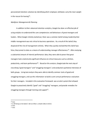 personalized retention solutions by identifying which employee attributes carry the most weight
in the reason for leaving34.
Workforce Management & Planning
In addition to their advanced retention analytics, Google has done an effective job of
using analytics to understand the core competencies and behaviours of great managers and
leaders. When Google initially started out, there was a common belief among leadership that
middle management was not critical to business operations. As a result of this belief, they
disposed of this line of management entirely. When they quickly realized that this belief was
false, they turned to data as a means of understanding manager effectiveness35. After analyzing
a substantial amount of internal performance data, they were able to prove that great
managers had a statistically significant influence on critical measures such as attrition,
productivity, and team performance36. Based on this analysis, Google took the next step of
classifying “good managers” and “struggling managers”, and conducted qualitative interviews of
both groups. Using text analysis they were able to identify common traits of good and
struggling managers, and use this information to build a semi-annual performance evaluation
for their managers. Included in this evaluation framework was an alert systemthat allowed
Google to proactively identify “good” and “struggling” managers, and provide remedies for
struggling managers through training and support37.
34 Ibid.
35 Is HR Going to the Geeks?, Bernard Marr,LinkedIn (March 2015)
36 Ibid.
37 Ibid.
 