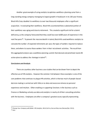 Another great example of using analytics to optimize workforce planning came from a
long-standing energy company managing its largest growth in headcount in its 130-year history.
Black Hills Corp. doubled its workforce to over two thousand employees after a significant
acquisition. In evaluating their workforce, Black Hills ascertained that a substantial portion of
their workforce was aging and close to retirement. This created a significant risk for a talent
deficiency, as the company forecasted that they could lose over 8,000 years of experience in the
next five years38. To prevent the massive dearth in talent, Black Hills used workforce analytics to
calculate the number of expected retirements per year, the types of workers required to replace
them, and where to source those workers from in their recruitment activities. The result from
this aggregated analysis was a workforce planning summit that devised and prioritized nearly 90
action plans to address the shortage in talent39.
Conclusions and Analysis
There are countless other business case studies that can be drawn from to depict the
effective use of HR analytics. However the common link between these examples is one of the
core problems that continues to plague HR activities, which is that too much of people-based
decision-making is carried out with little or no data and excessive reliance on personal
experience and intuition. Other enabling or supporting functions in the business such as
Finance or Marketing actively use data and analytics in nearly all of their consulting activities
with the business. Employees are often a company’s greatest asset, typically representing
38 Change Your Company with Better HR Analytics, Mick Collins,Harvard BusinessReview(Dec 2013).
39 Ibid.
 