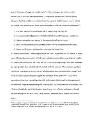 around 60 percent of corporate variable costs40. If this is the case, why is there so little
evidence based decision-making used when casting critical HR decisions? An article from
Mondore, Douthitt, and Carson best articulated the approach that HR leaders need to take to
not only be more analytical, but better positioned to be an effective partner to the business41:
1. Calculate the Return-on-Investment (ROI) in everything that they do.
2. Give evidence-based advice on how to drive the business from a people perspective.
3. Take accountability for a portion of the organization’s financial health.
4. Show results (HR effectiveness) and not just HR activity completion (HR efficiency).
5. Create an HR strategy that has direct impact on the bottom line.
In summary, the cliché of “HR earning its seat at the table” is overused and still dubious in many
cases. Effective business leaders in the C-suite make decisions based on good data and insights.
It’s time for HR to start doing the same, and this starts with asking the right questions. However
the right question does not start with HR, it starts with the business. The most basic questions
that should serve as the starting point are “what problems does our business face today?” and
“what people-based priorities can support the correction of that problem?” This is not to
suggest that algorithms completely replace HR professionals, but instead for HR employees to
become more adept at understanding and analyzing data. By having effective data analysis and
HR domain knowledge working in tandem, it can lead to more effective and evidence-based
decision-making that will assist HR in taking that next step to becoming an effective business
partner.
40 How Google Is Using People Analytics To Completely Reinvent HR, Dr. John Sullivan,EREMedia (Feb 2013).
41 Maximizing the Impact and Effectiveness of HR Analytics to Drive Business Outcomes, Scott Mondore, Shane
Douthitt and Marisa Carson,Strategic Management Decisions,Vol.34,Iss.2 (2011)
 