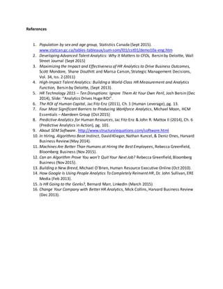 References
1. Population by sex and age group, Statistics Canada (Sept 2015).
www.statcan.gc.ca/tables-tableaux/sum-som/l01/cst01/demo10a-eng.htm
2. Developing Advanced Talent Analytics: Why It Matters to CFOs, Bersin by Deloitte, Wall
Street Journal (Sept 2015)
3. Maximizing the Impact and Effectiveness of HR Analytics to Drive Business Outcomes,
Scott Mondore, Shane Douthitt and Marisa Carson, Strategic Management Decisions,
Vol. 34, Iss. 2 (2011)
4. High-Impact Talent Analytics: Building a World-Class HR Measurement and Analytics
Function, Bersin by Deloitte, (Sept 2013).
5. HR Technology 2015 – Ten Disruptions: Ignore Them At Your Own Peril, Josh Bersin (Dec
2014), Slide: “Analytics Drives Huge ROI”.
6. The ROI of Human Capital, Jac Fitz-Enz (2011), Ch. 1 (Human Leverage), pg. 13.
7. Four Most Significant Barriers to Producing Workforce Analytics, Michael Moon, HCM
Essentials – Aberdeen Group (Oct 2015)
8. Predictive Analytics for Human Resources, Jac Fitz-Enz & John R. Mattox II (2014), Ch. 6
(Predictive Analytics in Action), pg. 101.
9. About SEM Software. http://www.structuralequations.com/software.html
10. In Hiring, Algorithms Beat Instinct, David Klieger, Nathan Kuncel, & Deniz Ones, Harvard
Business Review (May 2014).
11. Machines Are Better Than Humans at Hiring the Best Employees, Rebecca Greenfield,
Bloomberg Business (Nov 2015).
12. Can an Algorithm Prove You won’t Quit Your Next Job? Rebecca Greenfield, Bloomberg
Business (Nov 2015).
13. Building a New Breed, Michael O’Brien, Human Resource Executive Online (Oct 2010).
14. How Google Is Using People Analytics To Completely Reinvent HR, Dr. John Sullivan, ERE
Media (Feb 2013).
15. Is HR Going to the Geeks?, Bernard Marr, LinkedIn (March 2015)
16. Change Your Company with Better HR Analytics, Mick Collins, Harvard Business Review
(Dec 2013).
 