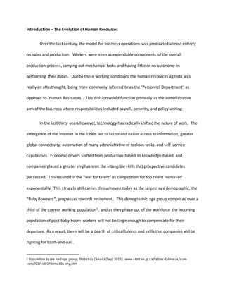 Introduction – The Evolution of Human Resources
Over the last century, the model for business operations was predicated almost entirely
on sales and production. Workers were seen as expendable components of the overall
production process, carrying out mechanical tasks and having little or no autonomy in
performing their duties. Due to these working conditions the human resources agenda was
really an afterthought, being more commonly referred to as the ‘Personnel Department’ as
opposed to ‘Human Resources’. This division would function primarily as the administrative
arm of the business where responsibilities included payroll, benefits, and policy writing.
In the last thirty years however, technology has radically shifted the nature of work. The
emergence of the Internet in the 1990s led to faster and easier access to information, greater
global connectivity, automation of many administrative or tedious tasks, and self-service
capabilities. Economic drivers shifted from production-based to knowledge-based, and
companies placed a greater emphasis on the intangible skills that prospective candidates
possessed. This resulted in the “war for talent” as competition for top talent increased
exponentially. This struggle still carries through even today as the largest age demographic, the
“Baby Boomers”, progresses towards retirement. This demographic age group comprises over a
third of the current working population1, and as they phase out of the workforce the incoming
population of post-baby-boom workers will not be large enough to compensate for their
departure. As a result, there will be a dearth of critical talents and skills that companies will be
fighting for tooth-and-nail.
1 Population by sex and age group, Statistics Canada(Sept 2015). www.statcan.gc.ca/tables-tableaux/sum-
som/l01/cst01/demo10a-eng.htm
 