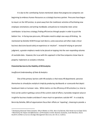 It is due to the contributing factors mentioned above that progressive companies are
beginning to embrace Human Resources as a strategic business partner. Pressures have begun
to mount on the HR function, to pivot away from the traditional activities of facilitating new
employee orientations and writing handbooks and policies to instead be more active
contributors to business strategy; finding efficiencies through people in order to push the
bottom line. In facing new pressures, HR leaders need to adopt new ways of thinking. As
mentioned by Deloitte HCMPrincipal Josh Bersin, some executives will often make critical
business decisions based solely on experience or intuition2. Instead of relying on personal
judgment, a greater emphasis needs to be placed on tapping into the ever-expanding volumes
of available data. However, the issue with this approach is that few companies know how to
properly implement an analytics initiative.
Potential Barriers to the Viability of HR Analytics
Insufficient Understanding of Data & Analytics
One of the primary barriers with HR analytics is that many HR departments perceive
themselves to already be analytical simply by producing dashboards or scorecards that depict
headcount totals or turnover rates. While metrics on the efficiency of HR activities (i.e. time to
hire) can be useful in getting a sense of the current state of affairs, it provides marginal value or
insight for business leaders and doesn’t mean much to operations outside HR3. In a study by
Bersin by Deloitte, 86% of organizations focus their efforts on ‘reporting’, choosing to provide a
2 Developing Advanced Talent Analytics: Why It Matters to CFOs, Bersin by Deloitte, Wall Street Journal (Sept 2015)
3 Maximizing the Impact and Effectiveness of HR Analytics to Drive Business Outcomes, Scott Mondore, Shane
Douthitt and Marisa Carson,Strategic Management Decisions,Vol.34,Iss.2 (2011)
 