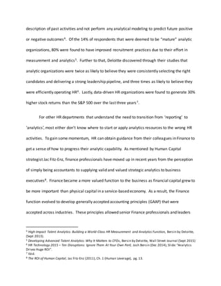 description of past activities and not perform any analytical modeling to predict future positive
or negative outcomes4. Of the 14% of respondents that were deemed to be “mature” analytic
organizations, 80% were found to have improved recruitment practices due to their effort in
measurement and analytics5. Further to that, Deloitte discovered through their studies that
analytic organizations were twice as likely to believe they were consistently selecting the right
candidates and delivering a strong leadership pipeline, and three times as likely to believe they
were efficiently operating HR6. Lastly, data-driven HR organizations were found to generate 30%
higher stock returns than the S&P 500 over the last three years7.
For other HR departments that understand the need to transition from ‘reporting’ to
‘analytics’, most either don’t know where to start or apply analytics resources to the wrong HR
activities. To gain some momentum, HR can obtain guidance from their colleagues in Finance to
get a sense of how to progress their analytic capability. As mentioned by Human Capital
strategist Jac Fitz-Enz, finance professionals have moved up in recent years from the perception
of simply being accountants to supplying valid and valued strategic analytics to business
executives8. Finance became a more valued function to the business as financial capital grew to
be more important than physical capital in a service-based economy. As a result, the Finance
function evolved to develop generally accepted accounting principles (GAAP) that were
accepted across industries. These principles allowed senior Finance professionals and leaders
4 High-Impact Talent Analytics: Building a World-Class HR Measurement and Analytics Function, Bersin by Deloitte,
(Sept 2013).
5 Developing Advanced Talent Analytics: Why It Matters to CFOs, Bersin by Deloitte, Wall Street Journal (Sept 2015)
6 HR Technology 2015 – Ten Disruptions: Ignore Them At Your Own Peril, Josh Bersin (Dec 2014), Slide:“Analytics
Drives Huge ROI”.
7 Ibid.
8 The ROI of Human Capital, Jac Fitz-Enz (2011), Ch. 1 (Human Leverage), pg. 13.
 