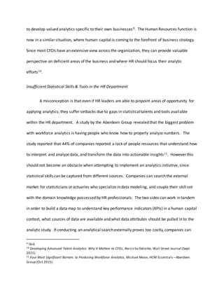 to develop valued analytics specific to their own businesses9. The Human Resources function is
now in a similar situation, where human capital is coming to the forefront of business strategy.
Since most CFOs have an extensive view across the organization, they can provide valuable
perspective on deficient areas of the business and where HR should focus their analytic
efforts10.
Insufficient Statistical Skills & Tools in the HR Department
A misconception is that even if HR leaders are able to pinpoint areas of opportunity for
applying analytics, they suffer setbacks due to gaps in statisticaltalents and tools available
within the HR department. A study by the Aberdeen Group revealed that the biggest problem
with workforce analytics is having people who know how to properly analyze numbers. The
study reported that 44% of companies reported a lack of people resources that understand how
to interpret and analyze data, and transform the data into actionable insights11. However this
should not become an obstacle when attempting to implement an analytics initiative, since
statistical skills can be captured from different sources. Companies can search the external
market for statisticians or actuaries who specialize in data modeling, and couple their skill set
with the domain knowledge possessed by HR professionals. The two sides can work in tandem
in order to build a data map to understand key performance indicators (KPIs) in a human capital
context, what sources of data are available and what data attributes should be pulled in to the
analytic study. If conducting an analytical search externally proves too costly, companies can
9 Ibid.
10 Developing Advanced Talent Analytics: Why It Matters to CFOs, Bersin by Deloitte, Wall Street Journal (Sept
2015).
11 Four Most Significant Barriers to Producing Workforce Analytics, Michael Moon, HCM Essentials –Aberdeen
Group (Oct 2015)
 