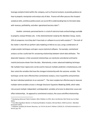 leverage analytical talent within the company, such as financial analysts, to provide guidance on
how to properly manipulate and analyze sets of data. Finance will often possess the sharpest
analytical skills, and these professionals can assist HR in understanding how to link talent data
with revenue, profitability, and other operational business data12.
Another commonly perceived barrier is a lack of statistical tools and technology available
to properly analyze HR data sets. In the aforementioned study by the Aberdeen Group, nearly
35% of companies insist they don’t have tools or software to assist with analytics13. The truth of
the matter is that HR can perform data modeling at little to no cost, using a combination of
simple analytic techniques and open source statistical software. For example, correlational
analysis can be a useful tool for uncovering relationships between talent data attributes. The
downside however, is that uncovered relationships can merely be coincidental and lead to
invalid conclusions drawn from the data. Alternatively, a more advanced modeling technique
like multiple linear regressions can be used to measure multiple predictors simultaneously, and
then select the variables that have the strongest relationship with the outcome variable. This
technique can be more effective than correlational analysis, since it quantifies and prioritizes
the best individual predictors to an outcome14. The most complex but effective way to measure
multiple talent variables at once is through Structural Equations Modeling (SEM), which takes
into account multiple independent and dependent variables all at once to determine cause and
effect relationships. As opposed to correlational analysis, the cause and effect relationships
12 Developing Advanced Talent Analytics: Why It Matters to CFOs, Bersin by Deloitte, Wall Street Journal (Sept
2015).
13 Four Most Significant Barriers to Producing Workforce Analytics, Michael Moon, HCM Essentials –Aberdeen
Group (Oct 2015).
14 Predictive Analytics for Human Resources, Jac Fitz-Enz & John R. Mattox II (2014),Ch. 6 (PredictiveAnalytics in
Action), pg. 101.
 