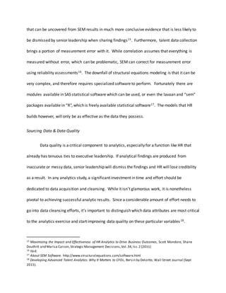 that can be uncovered from SEM results in much more conclusive evidence that is less likely to
be dismissed by senior leadership when sharing findings15. Furthermore, talent data collection
brings a portion of measurement error with it. While correlation assumes that everything is
measured without error, which can be problematic, SEM can correct for measurement error
using reliability assessments16. The downfall of structural equations modeling is that it can be
very complex, and therefore requires specialized software to perform. Fortunately there are
modules available in SAS statistical software which can be used, or even the lavaan and “sem”
packages available in “R”, which is freely available statistical software17. The models that HR
builds however, will only be as effective as the data they possess.
Sourcing Data & Data Quality
Data quality is a critical component to analytics, especially for a function like HR that
already has tenuous ties to executive leadership. If analytical findings are produced from
inaccurate or messy data, senior leadership will dismiss the findings and HR will lose credibility
as a result. In any analytics study, a significant investment in time and effort should be
dedicated to data acquisition and cleansing. While it isn’t glamorous work, it is nonetheless
pivotal to achieving successful analytic results. Since a considerable amount of effort needs to
go into data cleansing efforts, it’s important to distinguish which data attributes are most critical
to the analytics exercise and start improving data quality on these particular variables18.
15 Maximizing the Impact and Effectiveness of HR Analytics to Drive Business Outcomes, Scott Mondore, Shane
Douthitt and Marisa Carson,Strategic Management Decisions,Vol.34,Iss.2 (2011)
16 Ibid.
17 About SEM Software. http://www.structuralequations.com/software.html
18 Developing Advanced Talent Analytics: Why It Matters to CFOs, Bersin by Deloitte, Wall Street Journal (Sept
2015).
 