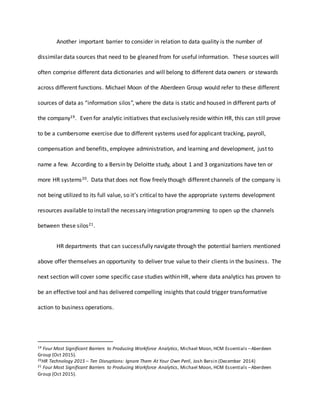 Another important barrier to consider in relation to data quality is the number of
dissimilar data sources that need to be gleaned from for useful information. These sources will
often comprise different data dictionaries and will belong to different data owners or stewards
across different functions. Michael Moon of the Aberdeen Group would refer to these different
sources of data as “information silos”, where the data is static and housed in different parts of
the company19. Even for analytic initiatives that exclusively reside within HR, this can still prove
to be a cumbersome exercise due to different systems used for applicant tracking, payroll,
compensation and benefits, employee administration, and learning and development, just to
name a few. According to a Bersin by Deloitte study, about 1 and 3 organizations have ten or
more HR systems20. Data that does not flow freely though different channels of the company is
not being utilized to its full value, so it’s critical to have the appropriate systems development
resources available to install the necessary integration programming to open up the channels
between these silos21.
HR departments that can successfully navigate through the potential barriers mentioned
above offer themselves an opportunity to deliver true value to their clients in the business. The
next section will cover some specific case studies within HR, where data analytics has proven to
be an effective tool and has delivered compelling insights that could trigger transformative
action to business operations.
19 Four Most Significant Barriers to Producing Workforce Analytics, Michael Moon, HCM Essentials –Aberdeen
Group (Oct 2015).
20HR Technology 2015 – Ten Disruptions: Ignore Them At Your Own Peril, Josh Bersin (December 2014)
21 Four Most Significant Barriers to Producing Workforce Analytics, Michael Moon, HCM Essentials –Aberdeen
Group (Oct 2015).
 