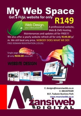 Get a FULL website for only
A professional website,
Web & CMS Hosting,
Maintenances and updates all for FREE!!!
We also offer a yearly website refresh all for only R149.00 p/
m. We still beat any price. NOBODY DOES WHAT WE DO!
FREE DOMAIN REGISTRATION (.C0.ZA)
Single page website available
@ only R650.00 once off!
R149
E: designs@mzansiwebb.co.za
C: 0813479109
B17, Tsakane Business Park
www.mzansiwebb.co.za
 