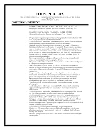 CODY PHILLIPS
5842 HEURTGEN FORREST APT C, COLORADO SPRINGS, COLORADO, 80902, UNITED STATES
719-233-3526
CHPHILLIPS40@GMAIL.COM
PROFESSIONAL EXPERIENCE
US ARMY, FORT BRAGG, NORTH CAROLINA, UNITED STATES
Geographic Information Systems Specialist November 2009 – May 2012
US ARMY, FORT CARSON, COLORADO, UNITED STATES
Geographic Information Systems Specialist June 2012 – Present
 Design orprepare graphic representations ofGeographic Information Systems (GIS)
data,using GIS hardware orsoftware applications.
 Analyze Geographic Information Systems (GIS) data to identify spatialrelationships
or display resultsofanalyses,usingmaps,graphs,ortabulardata.
 Maintain ormodify existing Geographic Information Systems (GIS) databases.
 Enter data into Geographic Information Systems (GIS) databases;usingtechniques
such as coordinate geometry,keyboardentryoftabulardata,manualdigitizing of
maps,scanningorautomatic conversion to vectors,orconversionofothersources of
digital productsas wellas convertingexceltables into shape files using GeoRover.
 Review existing or incoming data forcurrency,accuracy,usefulness,quality,or
completenessofdocumentation.
 Perform geospatialdata building,modeling,oranalysis,using advanced spatial
analysis,datamanipulation,orcartographysoftware.
 Design orcoordinatethe development ofintegratedGeographic Information Systems
(GIS) spatialornon-spatialdatabases.
 Select cartographic elements needed foreffective presentationofinformation.
 Provide technicalsupport to users orclients regarding the maintenance,development,
or operation ofGeographic Information Systems (GIS) databases,equipment,or
applications.
 Interpret aerialor ortho photographs as wellas digital terrain elevation data.
 Read current literature,talk with colleagues,continue education,orparticipate in
professionalorganizations orconferences to keep abreast ofdevelopments in
Geographic Information Systems (GIS) technology,equipment,orsystems.
 Conferwith users to analyze,configure,ortroubleshootapplications.
 Transferorrescale information fromoriginal photographs ontomaps orother
photographs.
 Analyze Geographic Information Systems (GIS) data foruse in urban planning
applicationsthat promote betterland use orreduce environmentalimpacts of
development.
 Analyze Geographic Information Systems (GIS) data to determine the best locations
for renewable energy sites,including solarorwind energy installations.
 Conferwith biologists orotherresearchers in the useofGeographic Information
Systems (GIS) data to define wildlife areas orcorridors forland use planning.
 Participate in projects that map changes in carbonemissions levels across different
geographic locations,usingGeographic Information Systems (GIS) data.
 Conductedcomprehensive spatialanalysis ofimprovised explosive device incidents in
support ofmilitary operations in Iraq.
 Analyzed terrorist networks andorganizations forspatialpatterning.
 Created over300 map products and compiled intelligencedata to assistin route
planning,emergencyevacuations,route studies,riverstudies,in depthhelicopter
landing zone analysis.
 Provided quality assurance forsensitive datain orderto maintain database integrity
and accuracy.
 