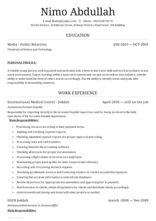 Media - Public Relations JAN-2003 — OCT-2006
International Medical Center - Jeddah April-2010 — still on the job
DSFH Jeddah march -2008 — Dec-2009
Nimo Abdullah
E-mail: llnama@yahoo.com § Phone: +966545879674
Al Safa District , Al Shkreen Street, Al Rwais District, Hiail Street , HR Building
EDUCATION
University of Science and Technology
PERSONAL PROFILE:
A reliable young person, well organized and motivated, who is keen to learn new skills and work procedures in any
work environment. Enjoys working within a team environment and can also work well on own initiative, withthe
ability to understand the need of others and act accordingly. Has the ability to identify needs and goals, take
responsibility in demanding situations.
WORK EXPERIENCE
Accountant/Account Payable
Responsible for reporting directly to the Accounts Payable Supervisor and for being involved in the daily
operations of the Accounts Payable department.
Main Responsibilities:
Prioritizing invoices according to their payment terms.
Auditing and verifying expense reports.
Checking submitted expense reports for proper approval and coding.
Processing wire and cashtransfers.
Entering data into the accounting software.
Checking all invoices for proper documentation.
Processing a highvolume of invoices on a daily basis.
Maintaining proper back up files for later researchand reference.
Recording and Processing all check requests.
Resolving problematic invoices and Contacting vendors to resolve account discrepancies.
Ensuring that accurate information is entered into databases.
Review all invoices for appropriate documentation and approval prior to payment.
Matchinvoices to checks, obtain all signatures for checks and distribute checks accordingly.
Assist in monthend closing and Assist withother projects as needed .
Secretary/administrator in Aramco Office
Main Responsibilities
Nimo Abdullah 1
 