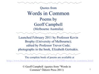 The complete book of poems are available at
http://www.bookstore.bookpod.com.au/p/1193208/words-in-common.html
© Geoff Campbell (quotes from "Words in
Common" Ödrerir Press 2011) 1
Quotes from
Words in Common
Poems by
Geoff Campbell
(Melbourne Australia)
Launched February 2011 by Professor Kevin
Brophy (University of Melbourne);
edited by Professor Trevor Code;
photographs in the book, Elizabeth Gertsakis.
 