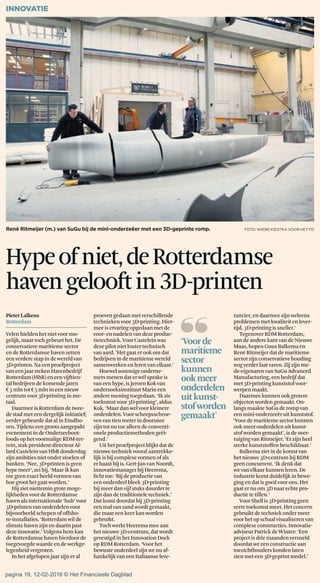 PieterLalkens
Rotterdam
Velen hielden hetnietvoor mo-
gelijk,maartoch gebeurthet. De
conservatievemaritiemesector
endeRotterdamse haven zetten
eenverdere stap indewereldvan
3D-printen. Naeenproefproject
van eenjaar stekenHavenbedrijf
Rotterdam(HbR) eneenvijftien-
talbedrijven dekomende jaren
€3 mlntot€5 mlnin eennieuw
centrum voor 3D-printing inme-
taal.
Daarmee isRotterdam detwee-
destadmet eendergelijk initiatief;
eerdergebeurdedat alinEindho-
ven. Tijdens eengroots aangepakt
evenementin deOnderzeeboot-
loodsophetvoormaligeRDM-ter-
rein, stakpresident-directeurAl-
lardCastelein van HbRdonderdag
zijn ambitiesnietonderstoelenof
banken.‘Nee,3D-printenisgeen
hype meer’,zeihij. ‘Maarik kan
megeenexactbeeldvormenvan
hoegroothetgaatworden.’
Hijziet niettemingrotemoge-
lijkheden voor deRotterdamse
havenalsinternationale‘hub’voor
3D-printen van onderdelenvoor
bijvoorbeeldschepenofoffsho-
re-installaties. ‘Rotterdamwilde
slimstehaven zijn endaarinpast
dezeinnovatie.’ Volgenshem kan
deRotterdamsehaven hierdoor de
toegevoegdewaarde endewerkge-
legenheidvergroten.
Inhetafgelopen jaar zijneral
proeven gedaanmetverschillende
techniekenvoor 3D-printing.Hier-
meeiservaring opgedaanmetde
voor-ennadelen van dezeproduc-
tietechniek. VoorCasteleinwas
dezepilotnietloutertechnisch
vanaard. ‘Hetgaat erook omdat
bedrijvenindemaritiemewereld
samenwerken enleren van elkaar.’
Hoewelsommigeonderne-
mersmenendat erwélsprake is
vaneenhype,isJeroenKokvan
onderzoeksinstituutMarin een
andere mening toegedaan.‘Ik zie
toekomst voor 3D-printing’,aldus
Kok.‘Maardan welvoor kleinere
onderdelen.Voorscheepsschroe-
venvan tienmeter indoorsnee
zijntotnutoe alleen deconventi-
oneleproductiemethodengeëi-
gend.’
Uit hetproefprojectblijkt datde
nieuwetechniek vooralaantrekke-
lijkis bijcomplexevormen ofals
erhaastbijis. Gert-Janvan Noordt,
innovatiemanager bijHeerema,
lichttoe: ‘Bijdeproductievan
eenonderdeel bleek 3D-printing
bijmeerdanvijf stuksduurderte
zijndandetraditionele techniek.’
Datkomtdoordatbij3D-printing
eenmalvanzandwordtgemaakt,
diemaar eenkeerkan worden
gebruikt.
Toch werktHeeremameeaan
hetnieuwe3D-centrum,dat wordt
gevestigd in hetInnovationDock
opRDM Rotterdam.‘Voorhet
bewusteonderdeelzijnwe nuaf-
hankelijkvan eenItaliaanseleve-
INNOVATIE
Hypeofniet,deRotterdamse
havengelooftin3D-printen
rancier,endaarmeezijn weleens
problemenmetkwaliteit enlever-
tijd.3D-printingis sneller.’
Tegenover RDMRotterdam,
aandeanderekantvan deNieuwe
Maas, hopenGuus Balkema en
René Ritmeijerdat demaritieme
sectorzijnconservatievehouding
nogverder laatvaren. Zij zijnme-
de-eigenarenvan SuGuAdvanced
Manufacturing,een bedrijf dat
met3D-printingkunststof voor-
werpen maakt.
Daarmee kunnen ookgrotere
objecten wordengemaakt. On-
langs maakte SuGuderomp van
eenmini-onderzeeëruit kunststof.
‘Voordemaritiemesectorkunnen
ook meeronderdelen uit kunst-
stofworden gemaakt’,isdeover-
tuigingvan Ritmeijer.‘Er zijn heel
sterke kunststoffen beschikbaar.’
Balkema ziet indekomstvan
hetnieuwe 3D-centrum bijRDM
geenconcurrent.‘Ikdenk dat
wevan elkaar kunnenleren.De
industrie komtduidelijk in bewe-
gingen datisgoedvoor ons.Het
gaat ernuom3Dnaarechte pro-
ductiete tillen.’
VoorShell is 3D-printing geen
verre toekomstmeer. Hetconcern
gebruiktdetechniekondermeer
voor hetopschaal visualiserenvan
complexeconstructies. Innovatie-
adviseur Patrick deWinter: ‘Een
projectisdriemaandenversneld
doordat weeenconstructie aan
toezichthouderskondenlaten
zien meteen3D-geprint model.’
René Ritmeijer (m.) van SuGu bij de mini-onderzeëer met een 3D-geprinte romp. FOTO: WIEBE KIESTRA VOOR HET FD
❛❛‘Voorde
maritieme
sector
kunnen
ookmeer
onderdelen
uitkunst-
stofworden
gemaakt’
pagina 19, 12-02-2016 © Het Financieele Dagblad
 