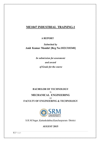 1 | P a g e
ME1047 INDUSTRIAL TRAINING-1
A REPORT
Submitted by
Amit Kumar Mandal [Reg No:1021310340]
In submission for assessment
and award
of Grade for the course
BACHELOR OF TECHNOLOGY
In
MECHANICAL ENGINEERING
Of
FACULTY OF ENGINEERING & TECHNOLOGY
S.R.M.Nagar ,Kattankulathur,Kancheepuram District
AUGUST 2015
 