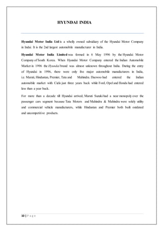 10 | P a g e
HYUNDAI INDIA
Hyundai Motor India Ltd is a wholly owned subsidiary of the Hyundai Motor Company
in Indai. It is the 2nd largest automobile manufacturer in India.
Hyundai Motor India Limited was formed in 6 May 1996 by the Hyundai Motor
Company of South Korea. When Hyundai Motor Company entered the Indian Automobile
Market in 1996 the Hyundai brand was almost unknown throughout India. During the entry
of Hyundai in 1996, there were only five major automobile manufacturers in India,
i.e. Maruti, Hindustan, Premier, Tata and Mahindra. Daewoo had entered the Indian
automobile market with Cielo just three years back while Ford, Opel and Honda had entered
less than a year back.
For more than a decade till Hyundai arrived, Maruti Suzuki had a near monopoly over the
passenger cars segment because Tata Motors and Mahindra & Mahindra were solely utility
and commercial vehicle manufacturers, while Hindustan and Premier both built outdated
and uncompetitive products.
 