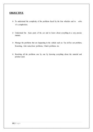 13 | P a g e
OBJECTIVE
 To understand the complexity of the problems faced by the four wheelers and to solve
it’s complexities.
 Understand the basic parts of the car and to know about everything in a very precise
manner.
 Manage the problems that are happening in the vehicle such as: Toe in/Toe out problem,
Knocking, Axle noise,Gear problems, Clutch problems etc.
 Resolving all the problems one by one by knowing everything about the material and
product used.
 