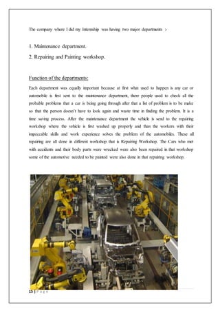 15 | P a g e
The company where I did my Internship was having two major departments :-
1. Maintenance department.
2. Repairing and Painting workshop.
Function of the departments:
Each department was equally important because at first what used to happen is any car or
automobile is first sent to the maintenance department, there people used to check all the
probable problems that a car is being going through after that a list of problem is to be make
so that the person doesn’t have to look again and waste time in finding the problem. It is a
time saving process. After the maintenance department the vehicle is send to the repairing
workshop where the vehicle is first washed up properly and than the workers with their
impeccable skills and work experience solves the problem of the automobiles. These all
repairing are all done in different workshop that is Repairing Workshop. The Cars who met
with accidents and their body parts were wrecked were also been repaired in that workshop
some of the automotive needed to be painted were also done in that repairing workshop.
 