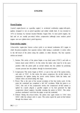 19 | P a g e
ENGINE
Petrol Engine
A petrol engine (known as a gasoline engine ) is an internal combustion engine with spark-
ignition, designed to run on petrol (gasoline) and similar volatile fuels. It was invented in
1876 in Germany by German inventor Nikolaus August Otto. In most petrol engines, the
fuel and air are usually pre-mixed before compression (although some modern petrol
engines now use cylinder-direct petrol injection).
Four-stroke engine
A four-stroke engine (also known as four cycle) is an internal combustion (IC) engine in
which the piston completes four separate strokes while turning a crankshaft. A stroke refers
to the full travel of the piston along the cylinder, in either direction. The four separate
strokes are termed:
1. Suction: This stroke of the piston begins at top dead center (T.D.C.) and ends at
bottom dead center (B.D.C.). In this stroke the intake valve must be in the open
position while the piston pulls an air-fuel mixture into the cylinder by producing
vacuum pressure into the cylinder through its downward motion.
2. Compression: This stroke begins at B.D.C, or just at the end of the suction stroke,
and ends at T.D.C. In this stroke the piston compresses the air-fuel mixture in
preparation for ignition during the power stroke (below). Both the intake and
exhaust valves are closed during this stage.
3. Power: This is the start of the second revolution of the four stroke cycle. At this
point the crankshaft has completed a full 180° revolution. While the piston is at
T.D.C. (the end of the compression stroke) the compressed air-fuel mixture is
ignited by a spark plug (in a gasoline engine) or by heat generated by high
compression (diesel engines), forcefully returning the piston to B.D.C. This stroke
produces mechanical work from the engine to turn the crankshaft.
4. Exhaust: During the exhaust stroke, the piston once again returns to T.D.C from
B.D.C while the exhaust valve is open. This action expels the spent air-fuel mixture
through the exhaust valve.
 
