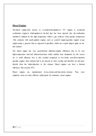20 | P a g e
Diesel Engine
The diesel engine (also known as a compression-ignition or 'CI' engine) is an internal
combustion engine in which ignition of the fuel that has been injected into the combustion
chamber is initiated by the high temperature which a gas achieves when greatly compressed
.This contrasts with spark-ignition engines such as a petrol engine (gasoline engine) or gas
engine (using a gaseous fuel as opposed to gasoline), which use a spark plug to ignite an air-
fuel mixture.
The diesel engine has very good thermal efficiency (engine efficiency) due to its very
high compression ratio and inherent lean burn which enables heat dissipation by the excess
air. A small efficiency loss is also avoided compared to two-stroke non-direct-injection
gasoline engines since unburnt fuel is not present at valve overlap and therefore no fuel goes
directly from the intake/injection to the exhaust. Diesel engines can have a thermal
efficiency that exceeds 45%.
Diesel engines are manufactured in two-stroke and four-stroke versions. They were
originally used as a more efficient replacement for stationary steam engines.
 