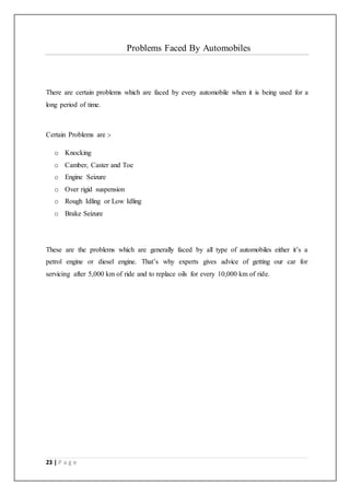 23 | P a g e
Problems Faced By Automobiles
There are certain problems which are faced by every automobile when it is being used for a
long period of time.
Certain Problems are :-
o Knocking
o Camber, Caster and Toe
o Engine Seizure
o Over rigid suspension
o Rough Idling or Low Idling
o Brake Seizure
These are the problems which are generally faced by all type of automobiles either it’s a
petrol engine or diesel engine. That’s why experts gives advice of getting our car for
servicing after 5,000 km of ride and to replace oils for every 10,000 km of ride.
 
