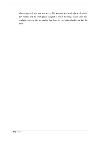 25 | P a g e
what is suggested, you may have knock. The heat range of a spark plug is often in its
part number, and the spark plug is designed to run at that range. Its job--other than
producing spark--is also to withdraw heat from the combustion chamber and into the
head.
 