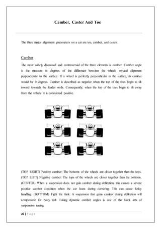 26 | P a g e
Camber, Caster And Toe
The three major alignment parameters on a car are toe, camber, and caster.
Camber
The most widely discussed and controversial of the three elements is camber. Camber angle
is the measure in degrees of the difference between the wheels vertical alignment
perpendicular to the surface. If a wheel is perfectly perpendicular to the surface, its camber
would be 0 degrees. Camber is described as negative when the top of the tires begin to tilt
inward towards the fender wells. Consequently, when the top of the tires begin to tilt away
from the vehicle it is considered positive.
(TOP RIGHT) Positive camber: The bottoms of the wheels are closer together than the tops.
(TOP LEFT) Negative camber: The tops of the wheels are closer together than the bottoms.
(CENTER) When a suspension does not gain camber during deflection, this causes a severe
positive camber condition when the car leans during cornering. This can cause funky
handling. (BOTTOM) Fight the funk: A suspension that gains camber during deflection will
compensate for body roll. Tuning dynamic camber angles is one of the black arts of
suspension tuning.
 