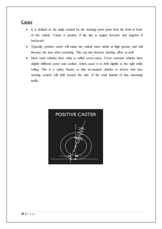 27 | P a g e
Caster
 It is defined as the angle created by the steerings pivot point from the front to back
of the vehicle. Caster is positive if the line is angled forward, and negative if
backward.
 Typically, positive caster will make the vehicle more stable at high speeds, and will
increase tire lean when cornering. This can also increase steering effort as well.
 Most road vehicles have what is called cross-caster. Cross castered vehicles have
slightly different caster and camber, which cause it to drift slightly to the right while
rolling. This is a safety feature so that un-manned vehicles or drivers who lose
steering control will drift toward the side of the road instead of into oncoming
traffic.
 
