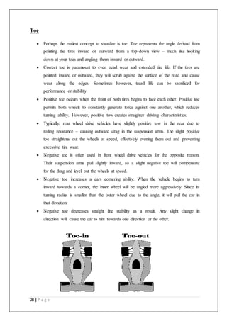 28 | P a g e
Toe
 Perhaps the easiest concept to visualize is toe. Toe represents the angle derived from
pointing the tires inward or outward from a top-down view – much like looking
down at your toes and angling them inward or outward.
 Correct toe is paramount to even tread wear and extended tire life. If the tires are
pointed inward or outward, they will scrub against the surface of the road and cause
wear along the edges. Sometimes however, tread life can be sacrificed for
performance or stability
 Positive toe occurs when the front of both tires begins to face each other. Positive toe
permits both wheels to constantly generate force against one another, which reduces
turning ability. However, positive tow creates straighter driving characteristics.
 Typically, rear wheel drive vehicles have slightly positive tow in the rear due to
rolling resistance – causing outward drag in the suspension arms. The slight positive
toe straightens out the wheels at speed, effectively evening them out and preventing
excessive tire wear.
 Negative toe is often used in front wheel drive vehicles for the opposite reason.
Their suspension arms pull slightly inward, so a slight negative toe will compensate
for the drag and level out the wheels at speed.
 Negative toe increases a cars cornering ability. When the vehicle begins to turn
inward towards a corner, the inner wheel will be angled more aggressively. Since its
turning radius is smaller than the outer wheel due to the angle, it will pull the car in
that direction.
 Negative toe decreases straight line stability as a result. Any slight change in
direction will cause the car to hint towards one direction or the other.
 