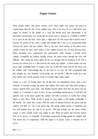 29 | P a g e
Engine Seizure
Many people believe that piston seizures occur when engine heat causes the piston to
expand larger than the size of the cylinder bore. This is not true. If you could freeze your
engine "in motion" in the middle of a long full throttle pass, and disassemble it for
micrometre measurement, you would find the piston skirt to measure at a 0.0000 to 0.0005"
or so press fit into the bore. That's right, a slight press fit! The reason that it doesn't seize is
because the premix oil has such a terrific film strength that it acts as an unremovable buffer
between the piston and the cylinder. That is, the bare metal surface of the piston never
actually touches the bare metal surface of the cylinder because the oil stays between them.
Many mechanics have experienced this phenomenon while cleaning a freshly bored
cylinder. Completely dry without cleaning solvent, the piston moves through the bore with
difficulty. After rinsing the piston glides all the way through with no resistance at all. This is
because the solvent acts as a film between the piston and cylinder. A piston seizure can only
occur when something burns or scrapes away the oil film that exists between the piston and
the cylinder wall. Understanding this, it's not hard to see why oils with exceptionally high
film strengths are very desirable. Good quality oils can provide a film that stands up to the
most intense heat and the pressure loads of a modern high output engine.
Seizure is a case of scoring where the oil film does not immediately return. After a few
moments of constant scoring, the piston and cylinder will scratch each other hard enough to
remove material from each other. This floating material grinds itself into the piston and the
cylinder as it continues to grow in size. As this snowballing material grows, it will drive the
opposite side of the piston against the cylinder wall with a pressure so terrific that scoring
begins to take place. While all this is going on, your engine is still running wonderfully at
full throttle. The death blow comes when the mass of material between the piston and the
cylinder wall finds it's way to the piston ring. This nearly molten mixture of aluminium and
iron will instantly lock the ring in it's groove. This ring locking, not the piston surface
seizure, is what actually causes your engine to quit. When the piston ring becomes locked
back in it's groove, it's incapable of providing compression sealing against the cylinder wall.
This instant loss of compression, while the engine is at speed, causes a dramatic loss of
power.
 