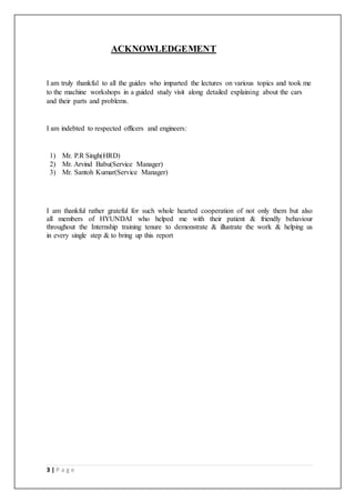 3 | P a g e
ACKNOWLEDGEMENT
I am truly thankful to all the guides who imparted the lectures on various topics and took me
to the machine workshops in a guided study visit along detailed explaining about the cars
and their parts and problems.
I am indebted to respected officers and engineers:
1) Mr. P.R Singh(HRD)
2) Mr. Arvind Babu(Service Manager)
3) Mr. Santoh Kumar(Service Manager)
I am thankful rather grateful for such whole hearted cooperation of not only them but also
all members of HYUNDAI who helped me with their patient & friendly behaviour
throughout the Internship training tenure to demonstrate & illustrate the work & helping us
in every single step & to bring up this report
 