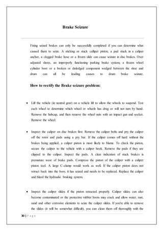30 | P a g e
Brake Seizure
Fixing seized brakes can only be successfully completed if you can determine what
caused them to seize. A sticking or stuck calliper piston, a pad stuck in a caliper
anchor, a clogged brake hose or a frozen slide can cause seizure in disc brakes. Over
adjusted shoes, an improperly functioning parking brake system, a frozen wheel
cylinder bore or a broken or dislodged component wedged between the shoe and
drum can all be leading causes to drum brake seizure.
How to rectify the Brake seizure problem:
 Lift the vehicle (in neutral gear) on a vehicle lift to allow the wheels to suspend. Test
each wheel to determine which wheel or wheels has drag or will not turn by hand.
Remove the hubcap, and then remove the wheel nuts with an impact gun and socket.
Remove the wheel.
 Inspect the caliper on disc brakes first. Remove the caliper bolts and pry the caliper
off the rotor and pads using a pry bar. If the caliper comes off hard without the
brakes being applied, a caliper piston is most likely to blame. To check the piston,
secure the caliper to the vehicle with a caliper hook. Remove the pads if they are
clipped to the caliper. Inspect the pads. A clear indication of stuck brakes is
premature wear of brake pads. Compress the piston of the caliper with a caliper
piston tool. A large C-clamp would work as well. If the caliper piston does not
retract back into the bore, it has seized and needs to be replaced. Replace the caliper
and bleed the hydraulic braking system.
 Inspect the caliper slides if the piston retracted properly. Caliper slides can also
become contaminated or the protective rubber boots may crack and allow water, rust,
sand and other corrosive elements to seize the caliper slides. If you're able to remove
the slides (it will be somewhat difficult), you can clean them off thoroughly with the
 